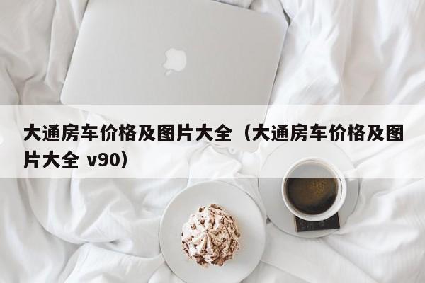 大通房车价格及图片大全（大通房车价格及图片大全 v90）