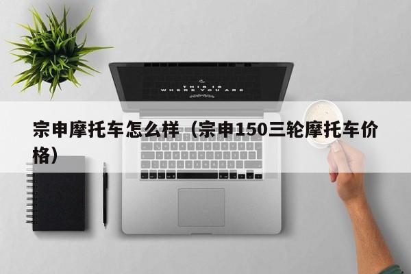 宗申摩托车怎么样（宗申150三轮摩托车价格）