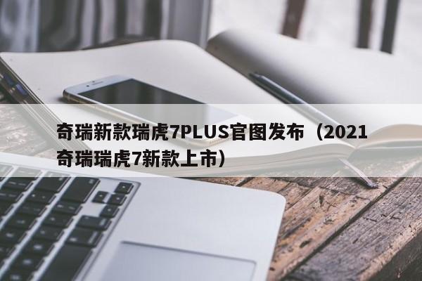 奇瑞新款瑞虎7PLUS官图发布（2021奇瑞瑞虎7新款上市）