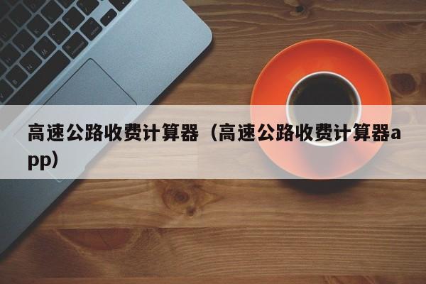高速公路收费计算器（高速公路收费计算器app）