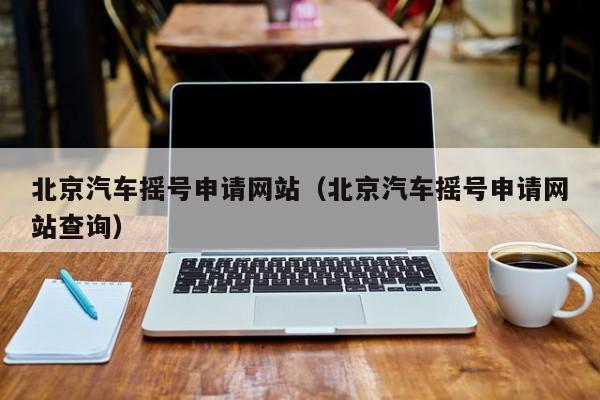 北京汽车摇号申请网站（北京汽车摇号申请网站查询）