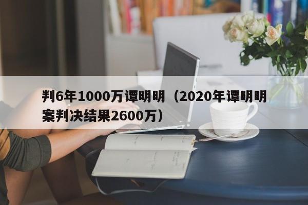 判6年1000万谭明明（2020年谭明明案判决结果2600万）