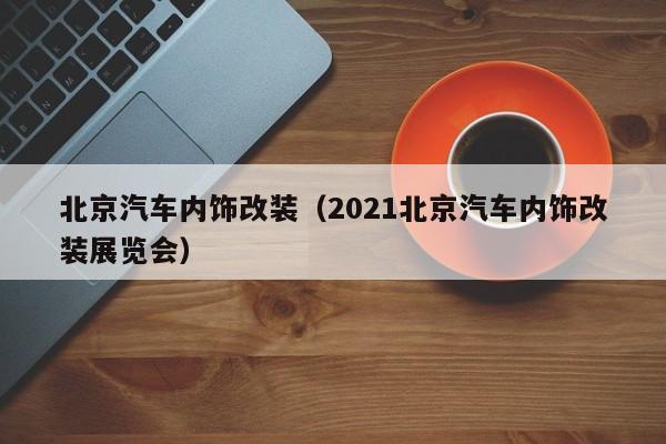 北京汽车内饰改装（2021北京汽车内饰改装展览会）