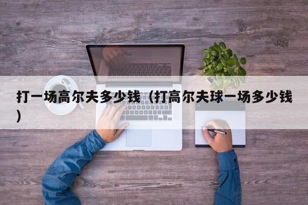 打一场高尔夫多少钱（打高尔夫球一场多少钱）