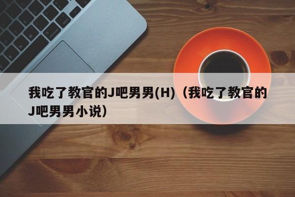 我吃了教官的J吧男男(H)（我吃了教官的J吧男男小说）