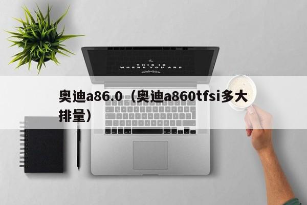 奥迪a86.0（奥迪a860tfsi多大排量）