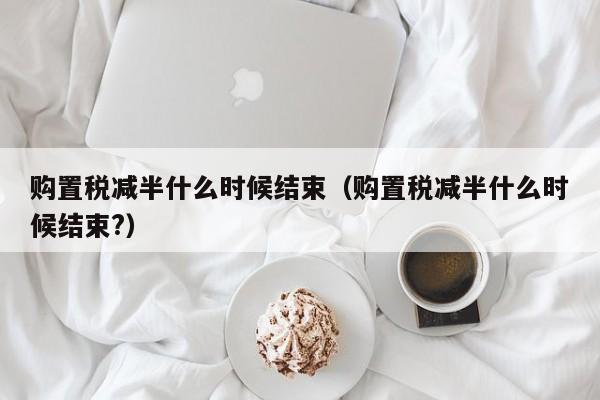 购置税减半什么时候结束（购置税减半什么时候结束?）