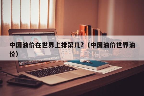 中国油价在世界上排第几?（中国油价世界油价）