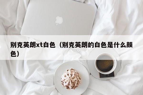别克英朗xt白色（别克英朗的白色是什么颜色）