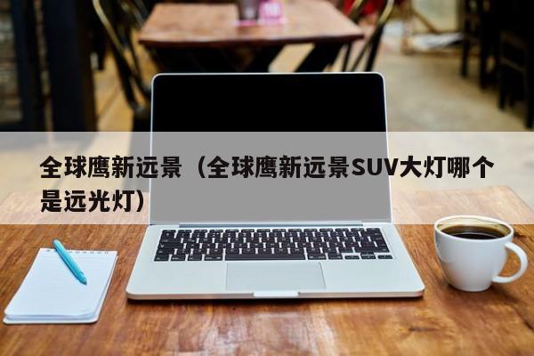 全球鹰新远景（全球鹰新远景SUV大灯哪个是远光灯）