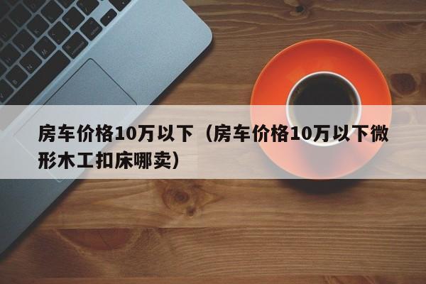房车价格10万以下（房车价格10万以下微形木工扣床哪卖）