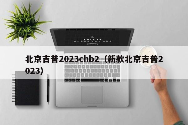 北京吉普2023chb2（新款北京吉普2023）