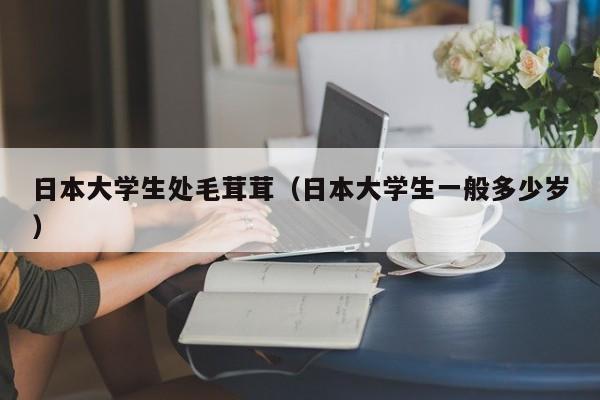 日本大学生处毛茸茸（日本大学生一般多少岁）