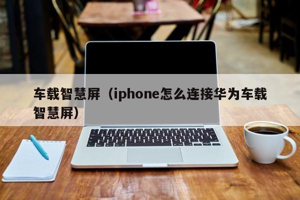 车载智慧屏（iphone怎么连接华为车载智慧屏）