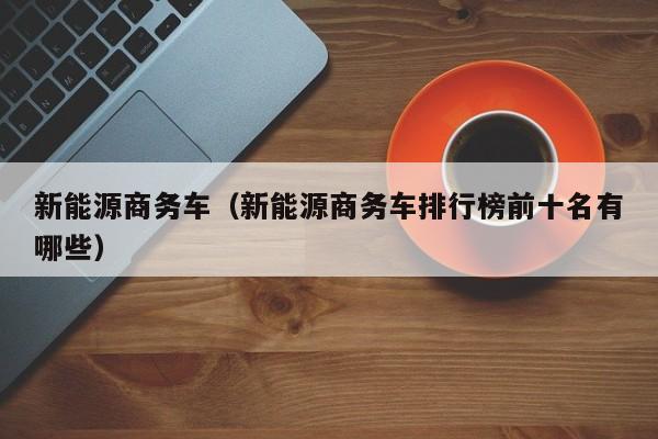 新能源商务车（新能源商务车排行榜前十名有哪些）