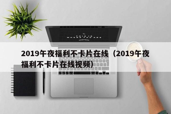 2019午夜福利不卡片在线（2019午夜福利不卡片在线视频）