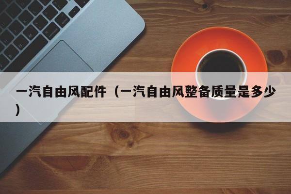 一汽自由风配件（一汽自由风整备质量是多少）