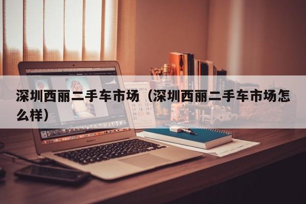 深圳西丽二手车市场（深圳西丽二手车市场怎么样）