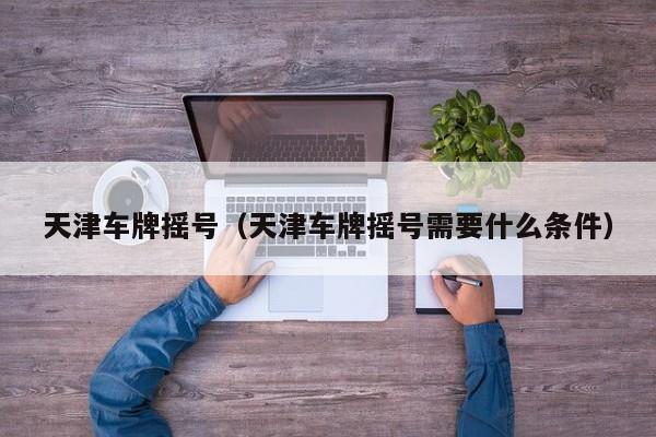 天津车牌摇号（天津车牌摇号需要什么条件）