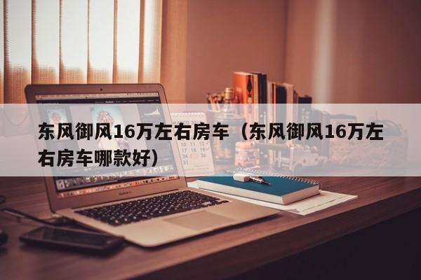 东风御风16万左右房车（东风御风16万左右房车哪款好）