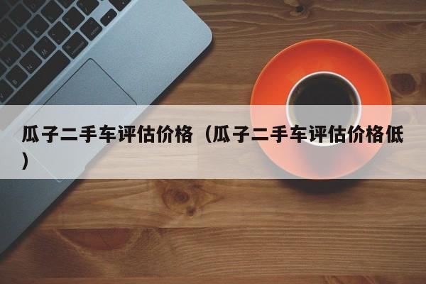 瓜子二手车评估价格（瓜子二手车评估价格低）