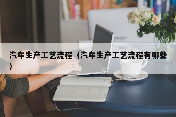 汽车生产工艺流程（汽车生产工艺流程有哪些）
