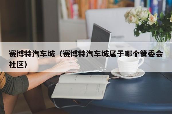 赛博特汽车城（赛博特汽车城属于哪个管委会社区）