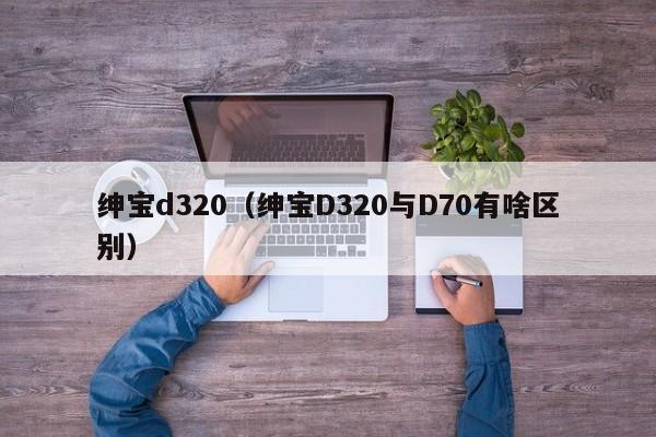 绅宝d320（绅宝D320与D70有啥区别）